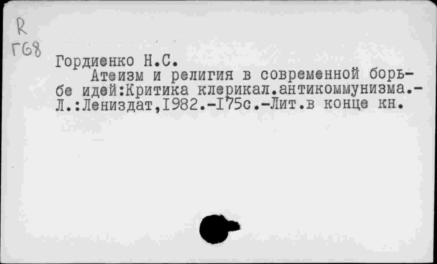 ﻿8.
Гордиенко Н.С.
Атеизм и религия в современной борьбе идей:Критика клерикал.антикоммунизма.-Л.:Лениздат,1982.-175с.-Лит.в конце кн.